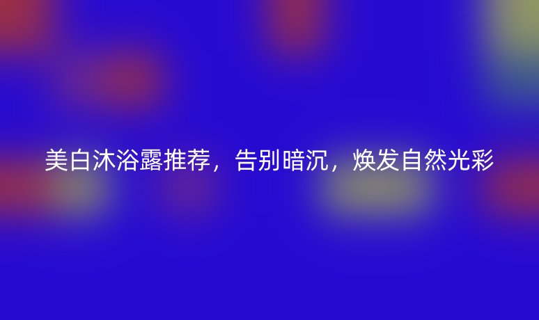 美白沐浴露推荐,告别暗沉,焕发自然光彩