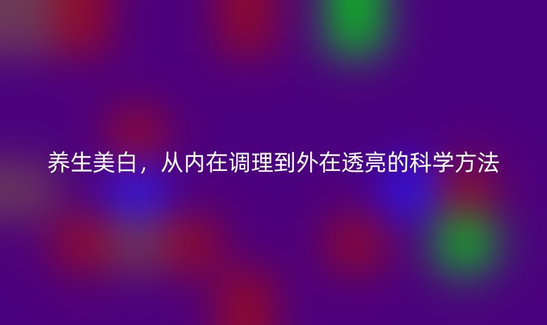 养生美白，从内在调理到外在透亮的科学方法