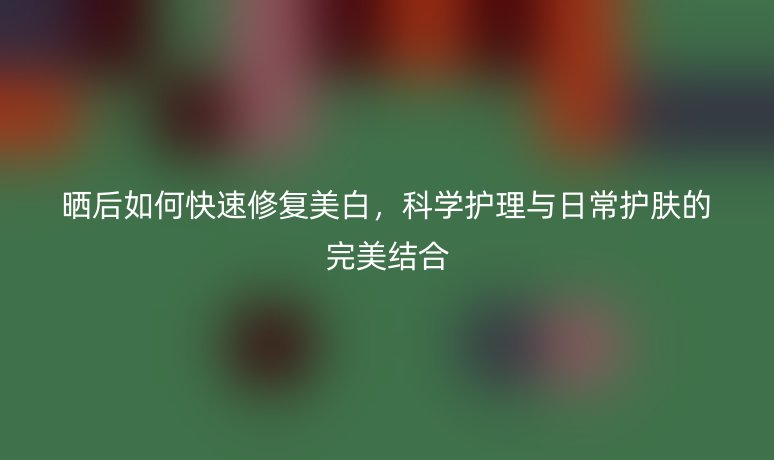 晒后如何快速修复美白,科学护理与日常护肤的完美结合