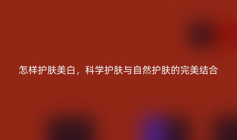 怎样护肤美白,科学护肤与自然护肤的完美结合