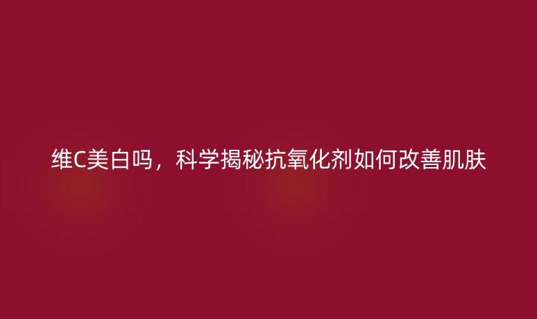 维C美白吗,科学揭秘抗氧化剂如何改善肌肤