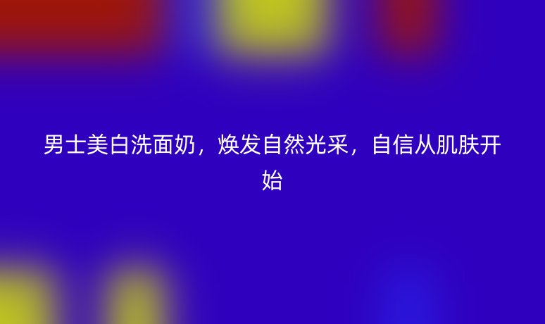 男士美白洗面奶,焕发自然光采,自信从肌肤开始