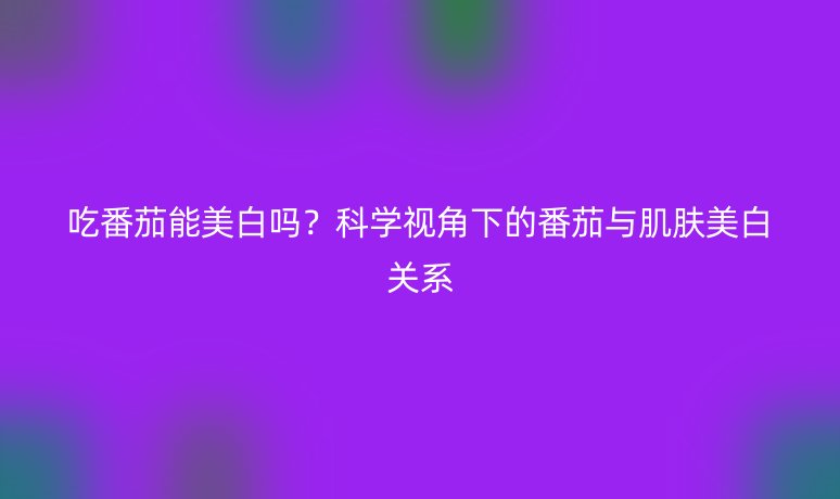 吃番茄能美白吗?科学视角下的番茄与肌肤美白关系