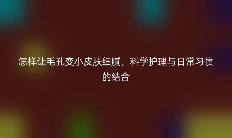 怎样让毛孔变小皮肤细腻，科学护理与日常习惯的结合
