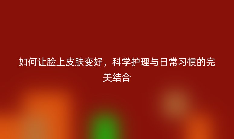 如何让脸上皮肤变好，科学护理与日常习惯的完美结合