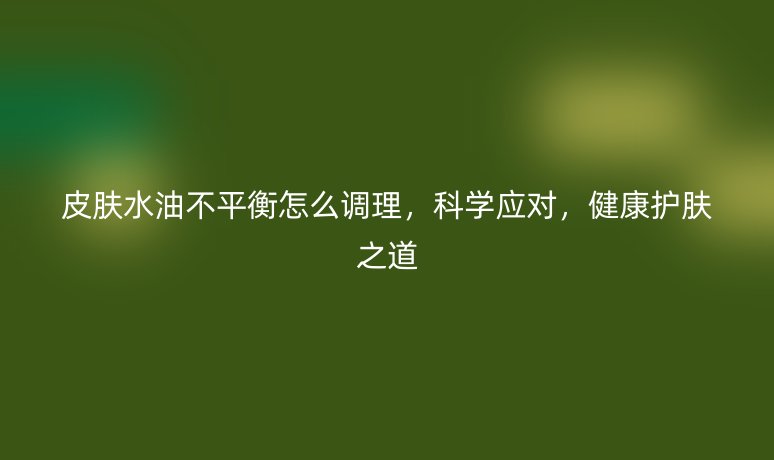 皮肤水油不平衡怎么调理,科学应对,健康护肤之道