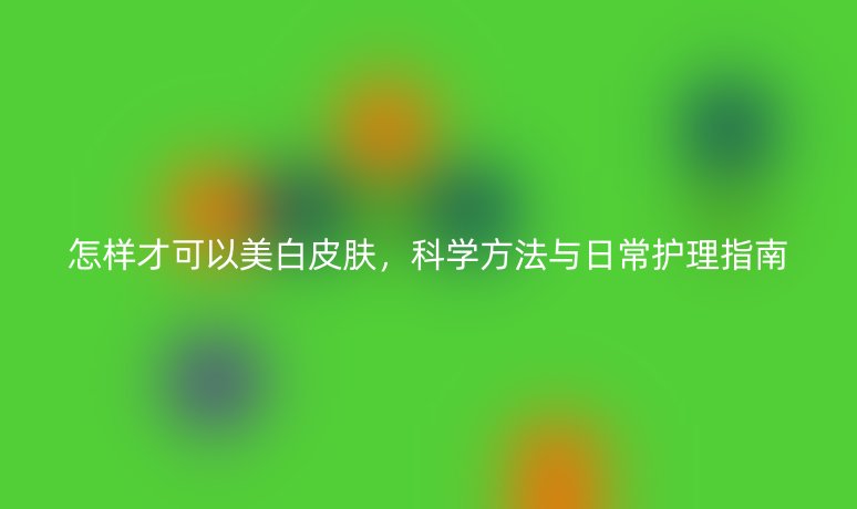 怎样才可以美白皮肤，科学方法与日常护理指南