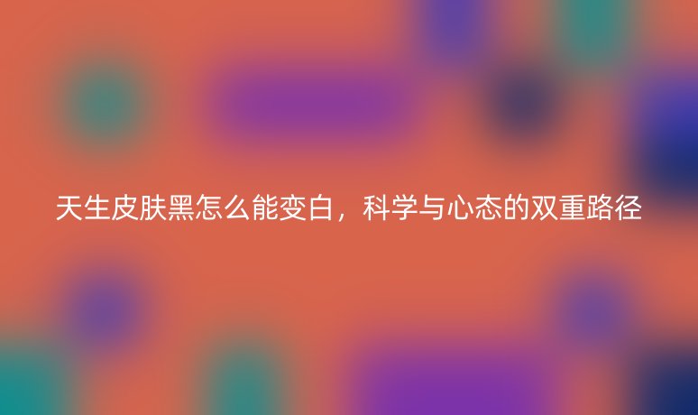 天生皮肤黑怎么能变白,科学与心态的双重路径