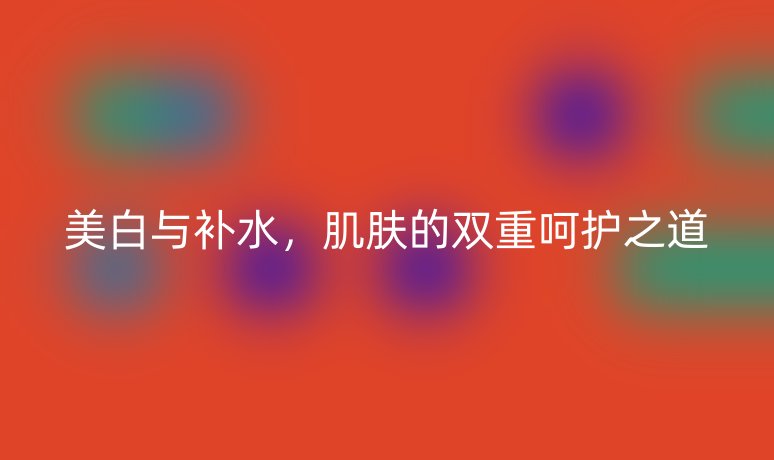 美白与补水，肌肤的双重呵护之道