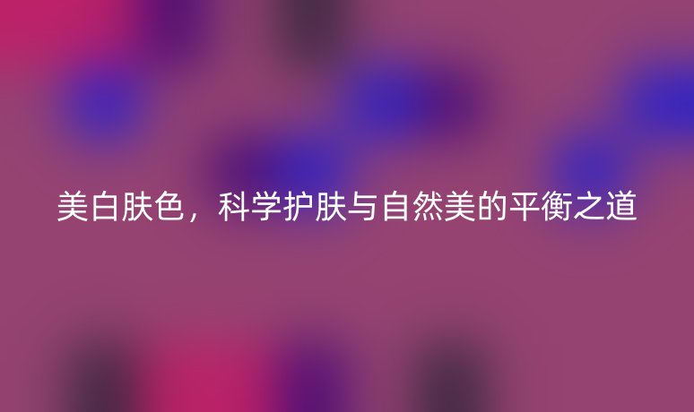 美白肤色，科学护肤与自然美的平衡之道