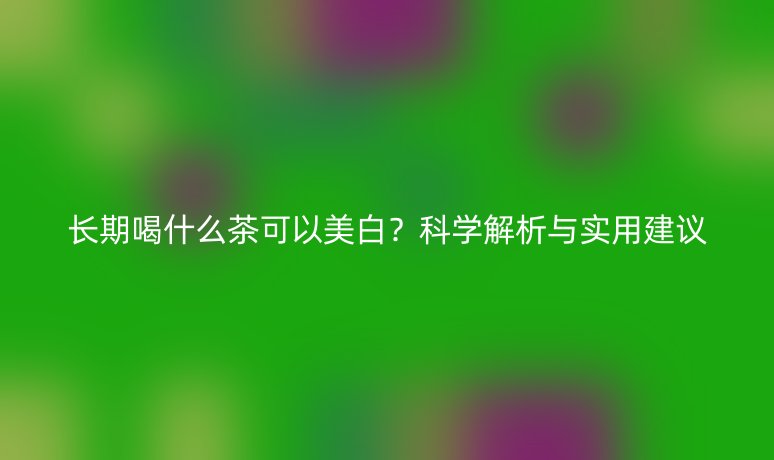 长期喝什么茶可以美白？科学解析与实用建议