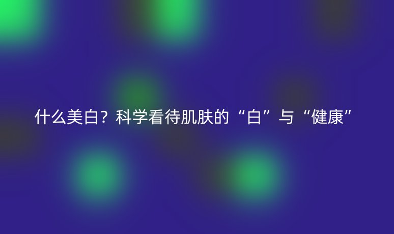什么美白?科学看待肌肤的“白”与“健康”