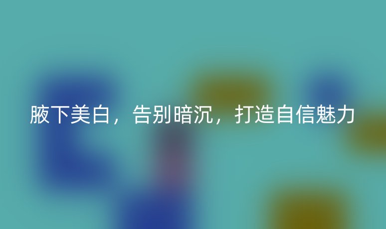 腋下美白,告别暗沉,打造自信魅力