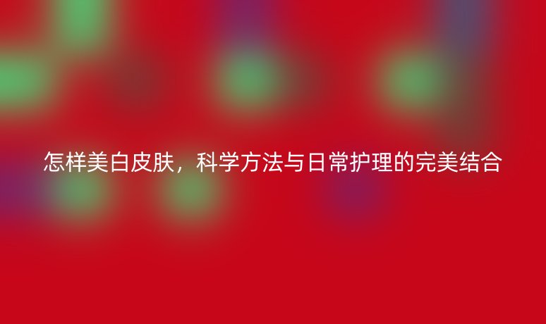 怎样美白皮肤,科学方法与日常护理的完美结合