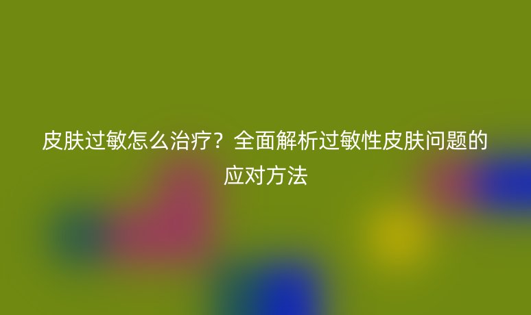 皮肤过敏怎么治疗?全面解析过敏性皮肤问题的应对方法