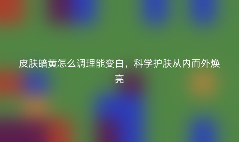 皮肤暗黄怎么调理能变白，科学护肤从内而外焕亮