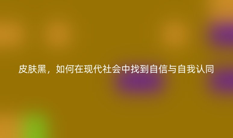 皮肤黑,如何在现代社会中找到自信与自我认同