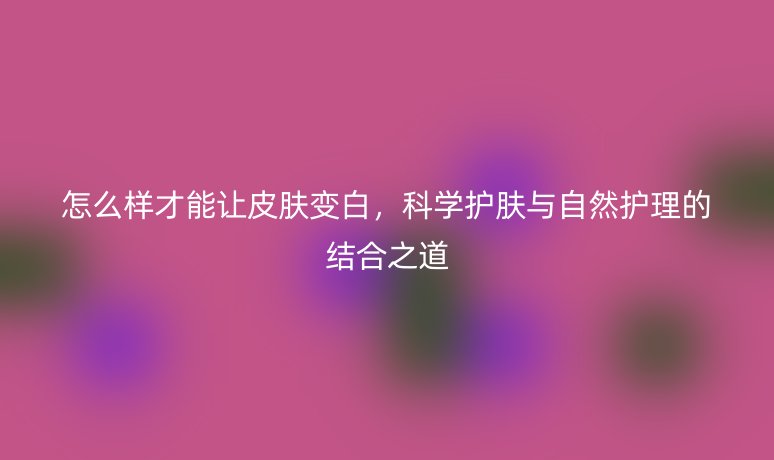 怎么样才能让皮肤变白，科学护肤与自然护理的结合之道