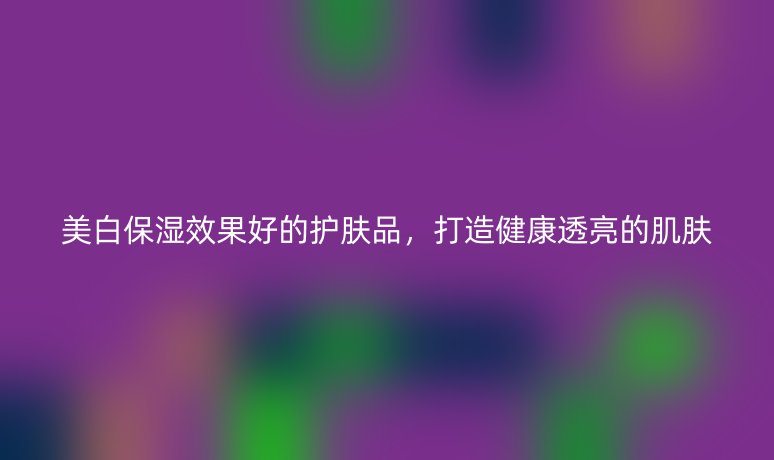 美白保湿效果好的护肤品,打造健康透亮的肌肤