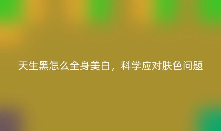 天生黑怎么全身美白,科学应对肤色问题