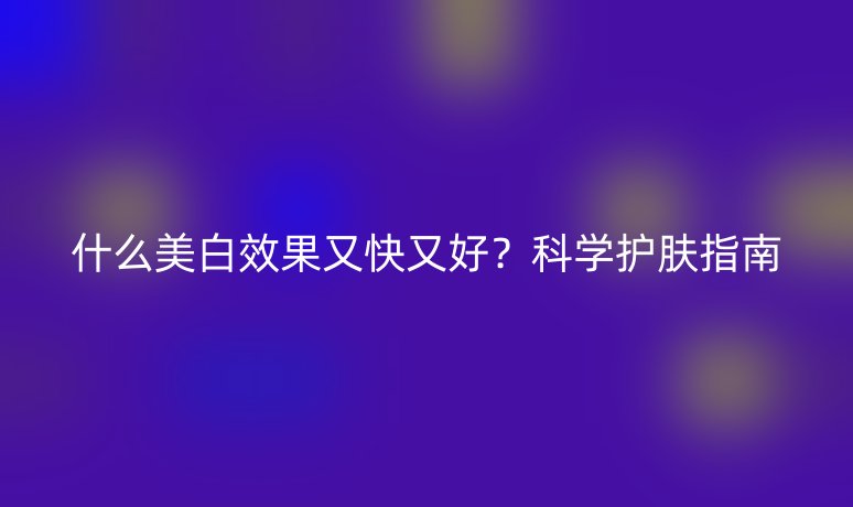 什么美白效果又快又好？科学护肤指南