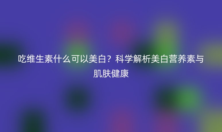 吃维生素什么可以美白?科学解析美白营养素与肌肤健康