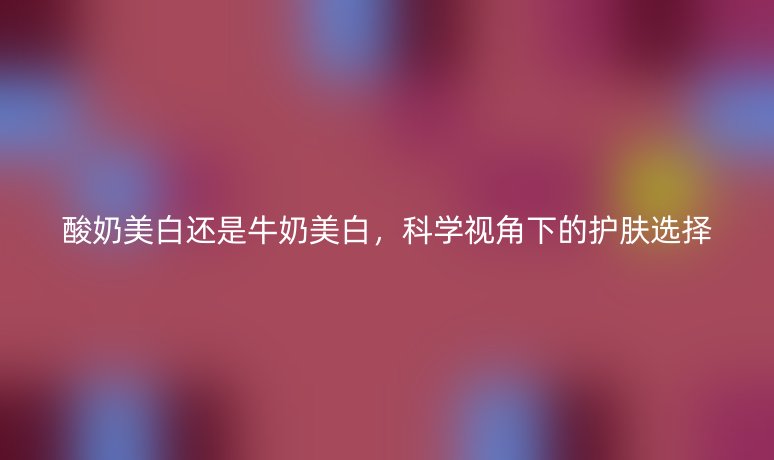 酸奶美白还是牛奶美白，科学视角下的护肤选择