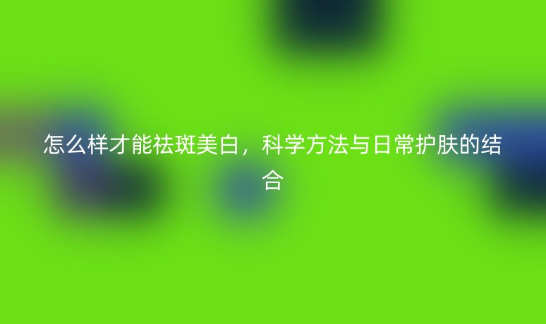 怎么样才能祛斑美白，科学方法与日常护肤的结合
