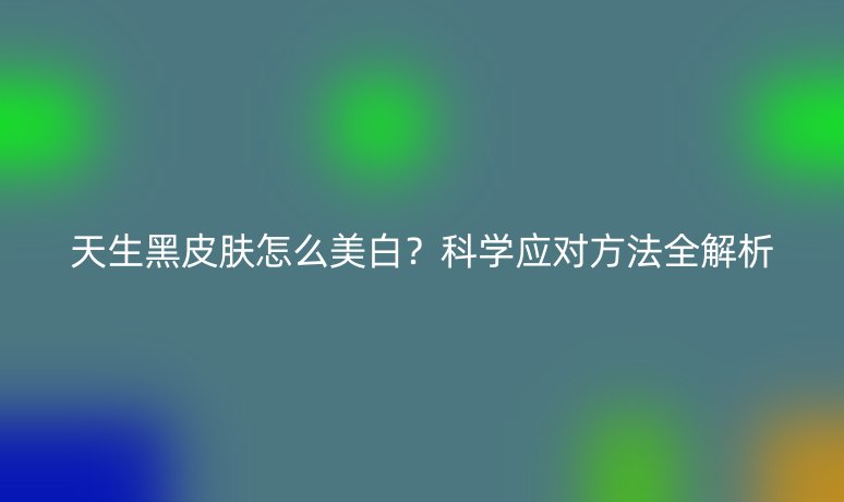 天生黑皮肤怎么美白？科学应对方法全解析