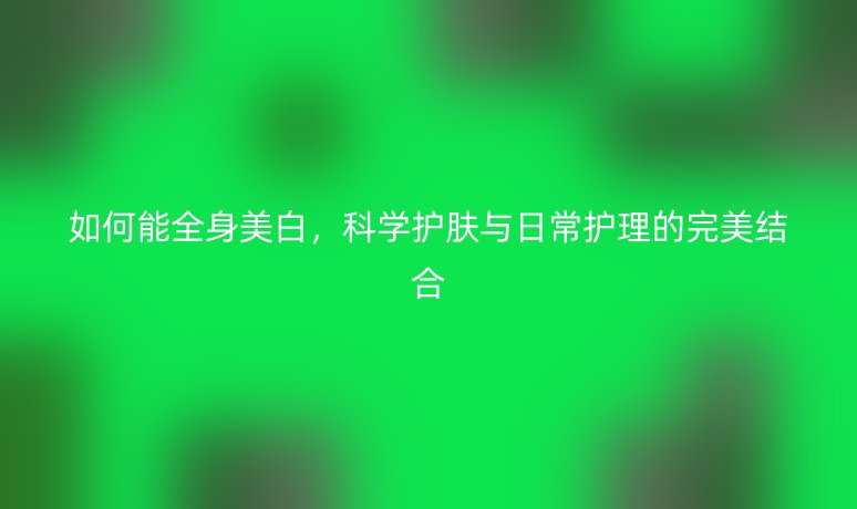 如何能全身美白，科学护肤与日常护理的完美结合