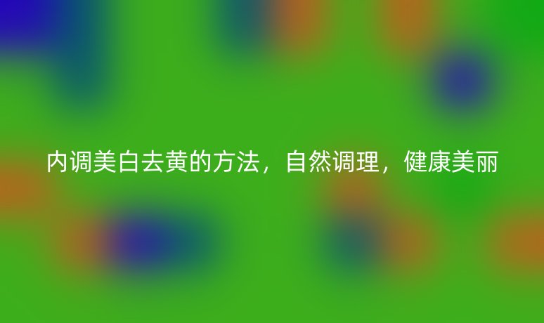 内调美白去黄的方法，自然调理，健康美丽