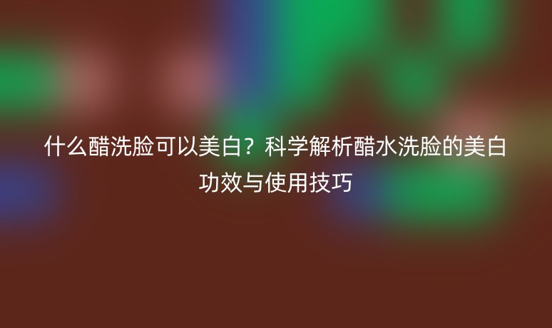 什么醋洗脸可以美白?科学解析醋水洗脸的美白功效与使用技巧