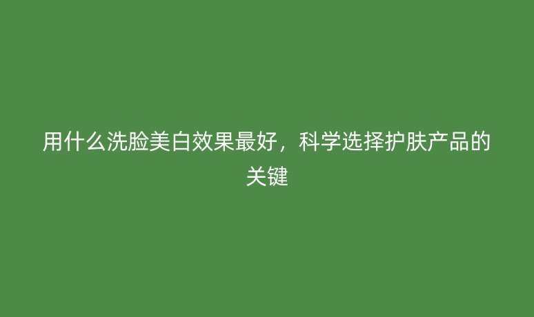 用什么洗脸美白效果最好,科学选择护肤产品的关键