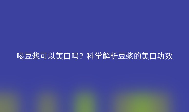 喝豆浆可以美白吗?科学解析豆浆的美白功效