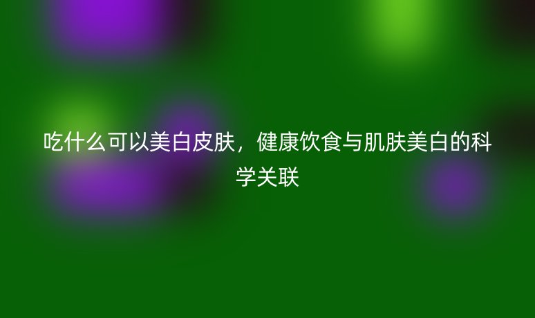 吃什么可以美白皮肤,健康饮食与肌肤美白的科学关联