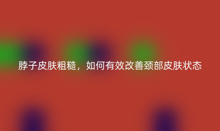脖子皮肤粗糙,如何有效改善颈部皮肤状态