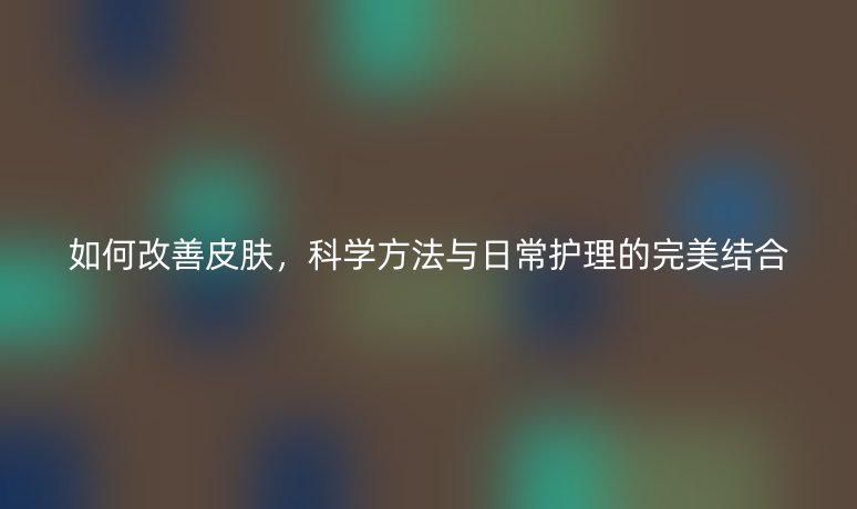 如何改善皮肤,科学方法与日常护理的完美结合
