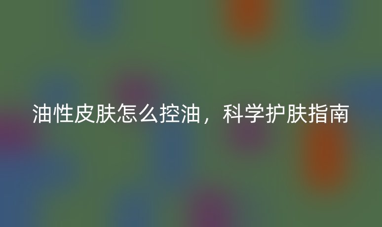 油性皮肤怎么控油，科学护肤指南