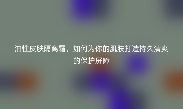 油性皮肤隔离霜，如何为你的肌肤打造持久清爽的保护屏障