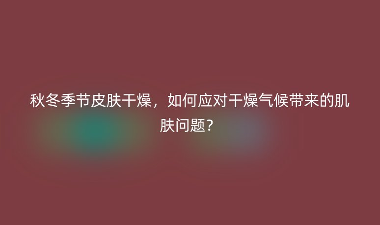 秋冬季节皮肤干燥，如何应对干燥气候带来的肌肤问题？