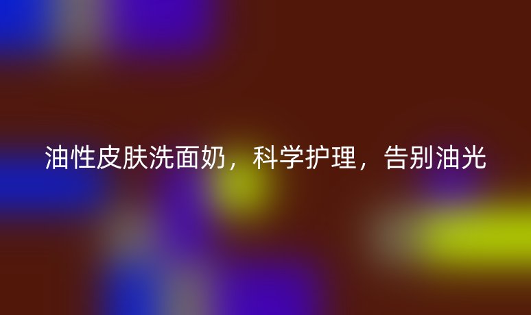 油性皮肤洗面奶,科学护理,告别油光