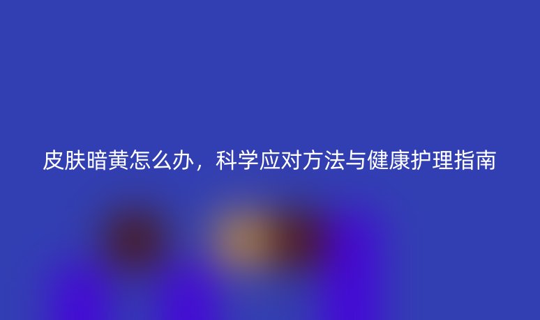 皮肤暗黄怎么办,科学应对方法与健康护理指南