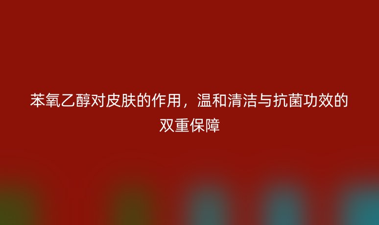 苯氧乙醇对皮肤的作用，温和清洁与抗菌功效的双重保障