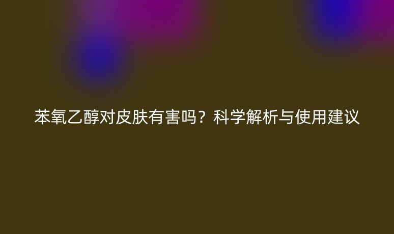 苯氧乙醇对皮肤有害吗？科学解析与使用建议