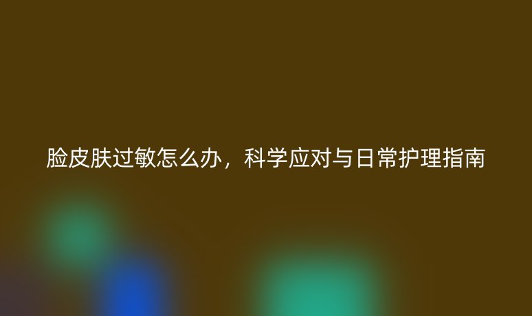 脸皮肤过敏怎么办,科学应对与日常护理指南