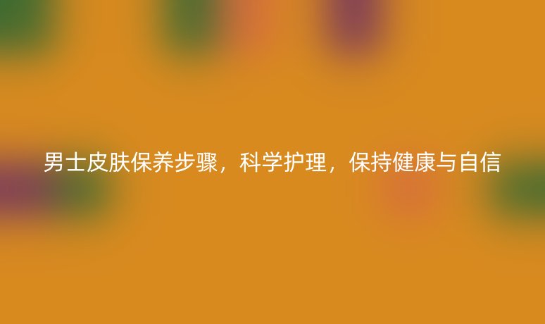 男士皮肤保养步骤，科学护理，保持健康与自信