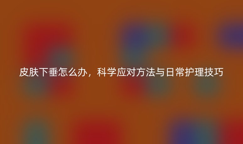 皮肤下垂怎么办，科学应对方法与日常护理技巧
