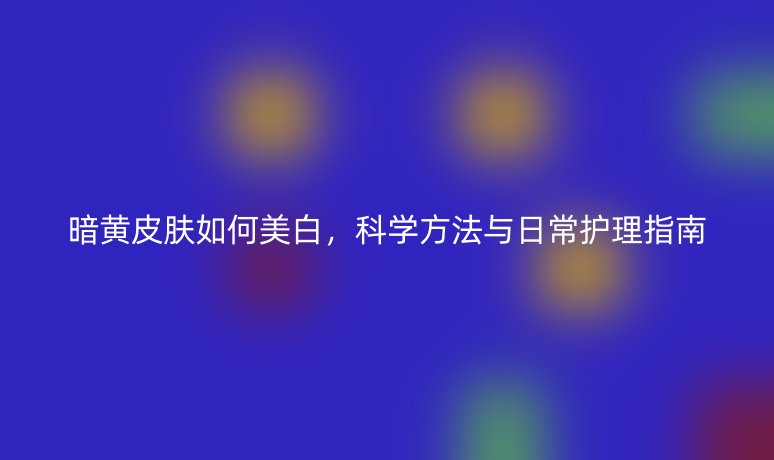 暗黄皮肤如何美白,科学方法与日常护理指南