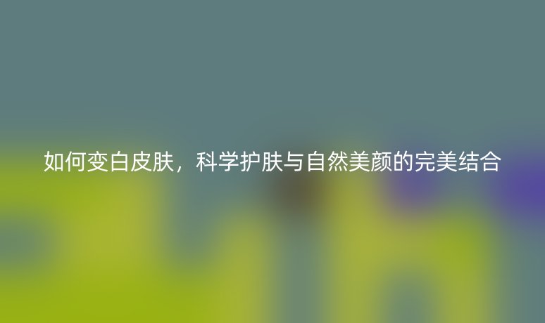 如何变白皮肤，科学护肤与自然美颜的完美结合