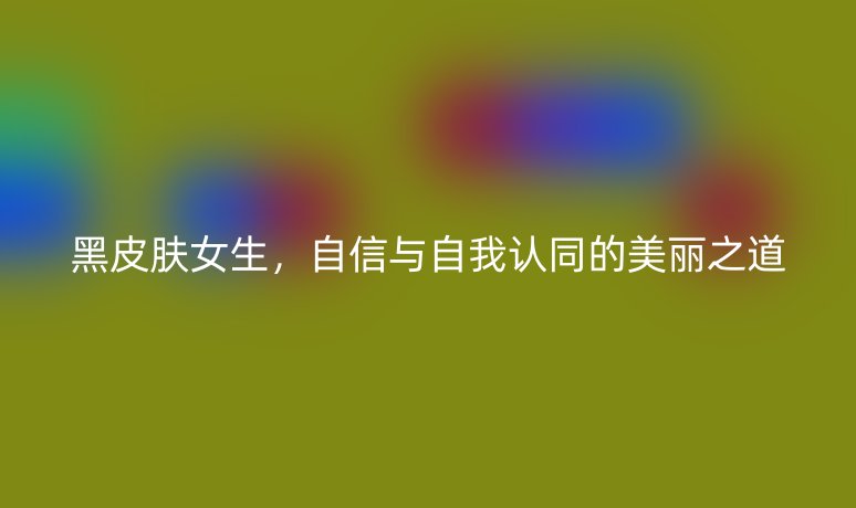 黑皮肤女生,自信与自我认同的美丽之道